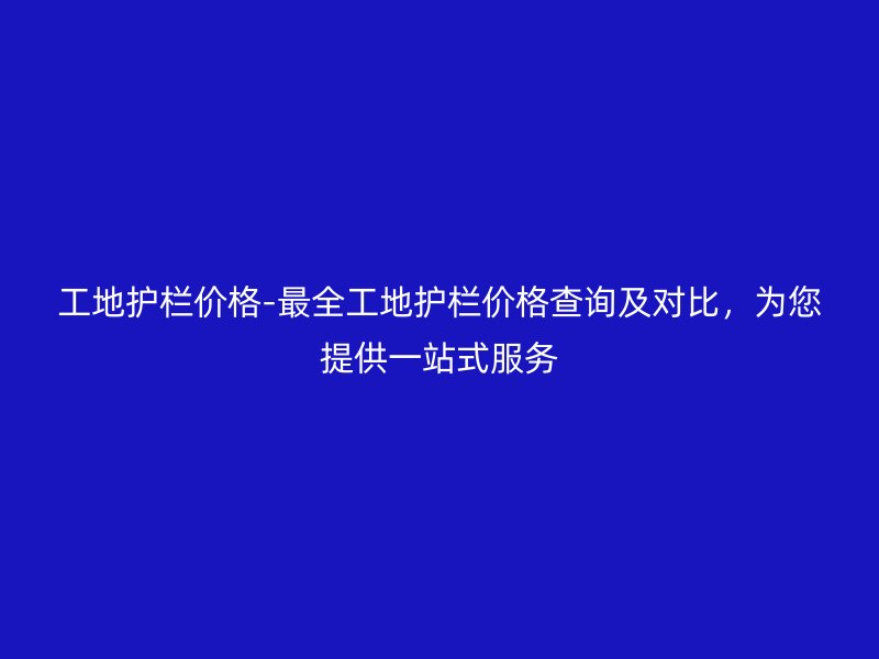 工地護欄價格-最全工地護欄價格查詢及對比，為您提供一站式服務