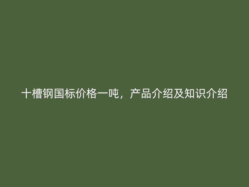 十槽鋼國標(biāo)價格一噸，產(chǎn)品介紹及知識介紹