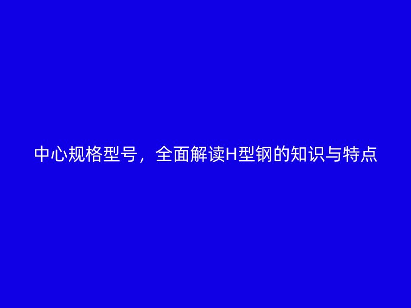 中心規格型號，全面解讀H型鋼的知識與特點