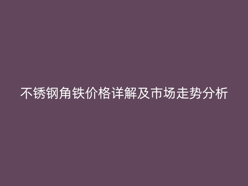 不銹鋼角鐵價格詳解及市場走勢分析