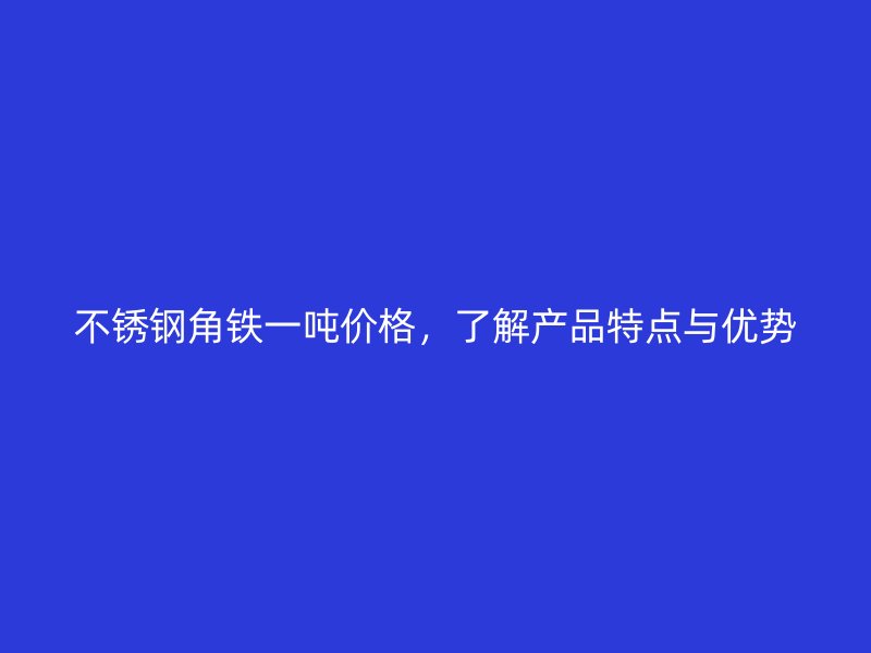 不銹鋼角鐵一噸價格，了解產(chǎn)品特點與優(yōu)勢