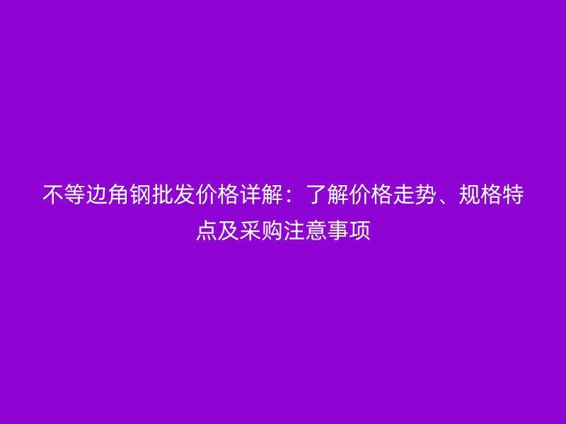 不等邊角鋼批發(fā)價(jià)格詳解：了解價(jià)格走勢(shì)、規(guī)格特點(diǎn)及采購注意事項(xiàng)
