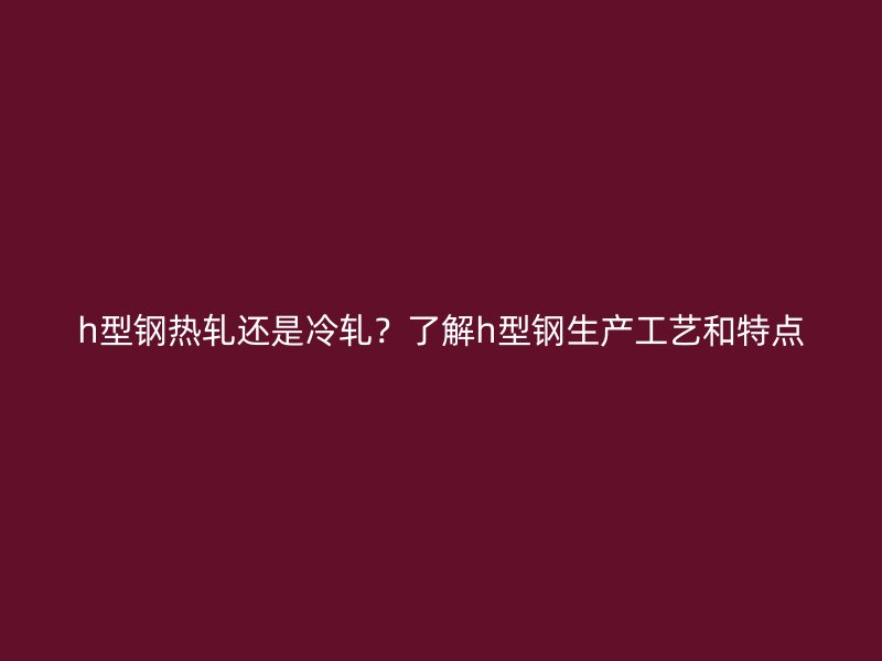 h型鋼熱軋還是冷軋？了解h型鋼生產(chǎn)工藝和特點(diǎn)