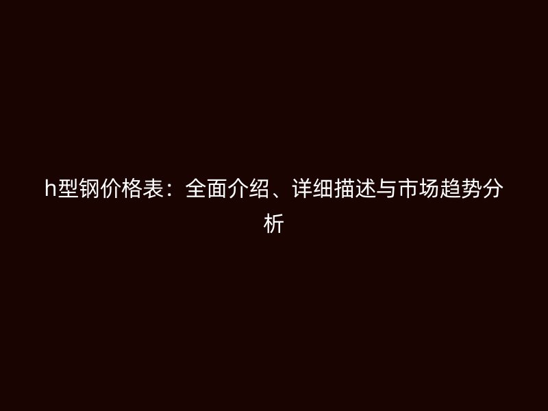 h型鋼價格表：全面介紹、詳細描述與市場趨勢分析