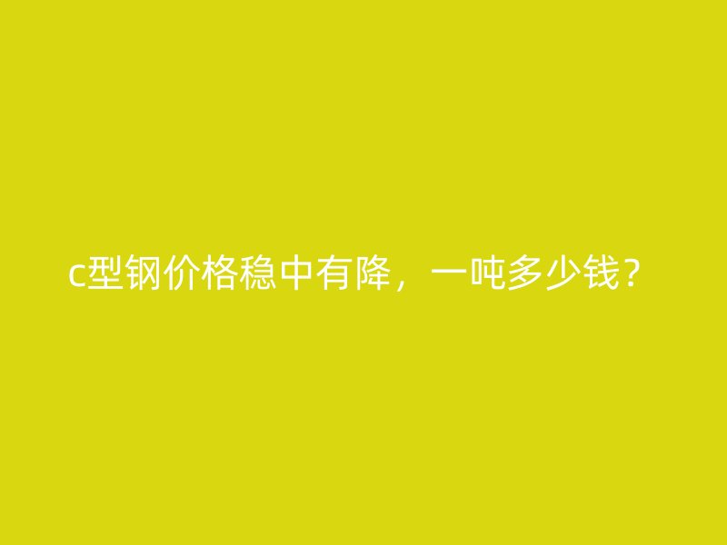 c型鋼價格穩中有降，一噸多少錢？