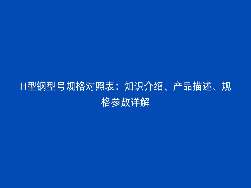 H型鋼型號規格對照表：知識介紹、產品描述、規格參數詳解