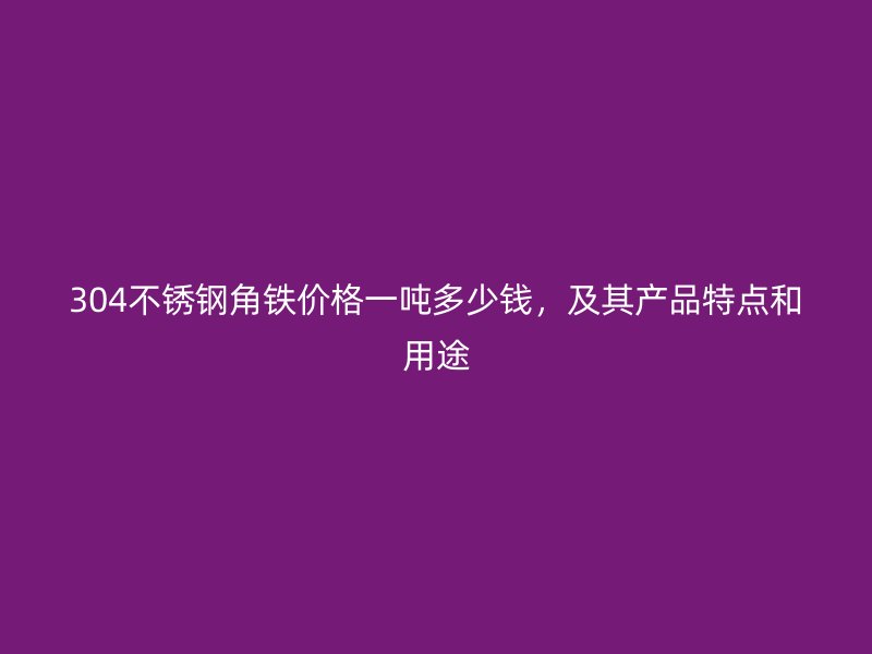 304不銹鋼角鐵價格一噸多少錢，及其產品特點和用途