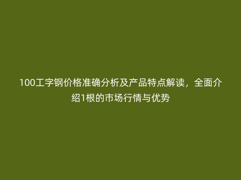 100工字鋼價格準確分析及產品特點解讀，全面介紹1根的市場行情與優勢