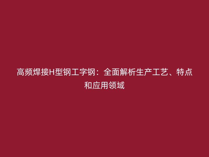 高頻焊接H型鋼工字鋼：全面解析生產工藝、特點和應用領域