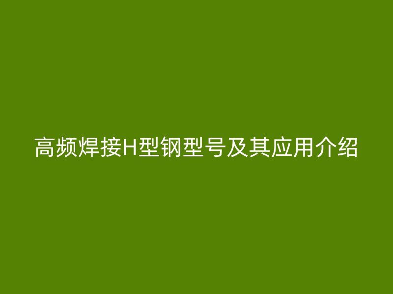 高頻焊接H型鋼型號及其應用介紹