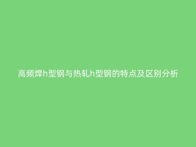 高頻焊h型鋼與熱軋h型鋼的特點及區別分析