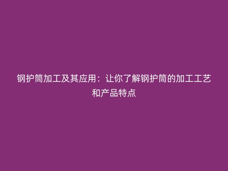 鋼護筒加工及其應用：讓你了解鋼護筒的加工工藝和產品特點