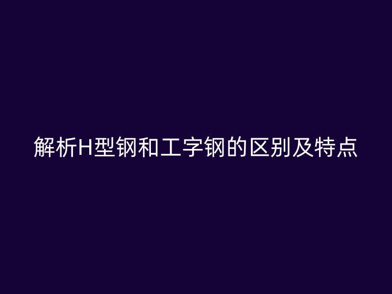 解析H型鋼和工字鋼的區別及特點