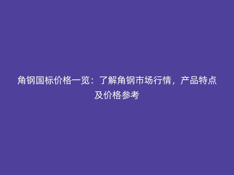 角鋼國標價格一覽：了解角鋼市場行情，產品特點及價格參考