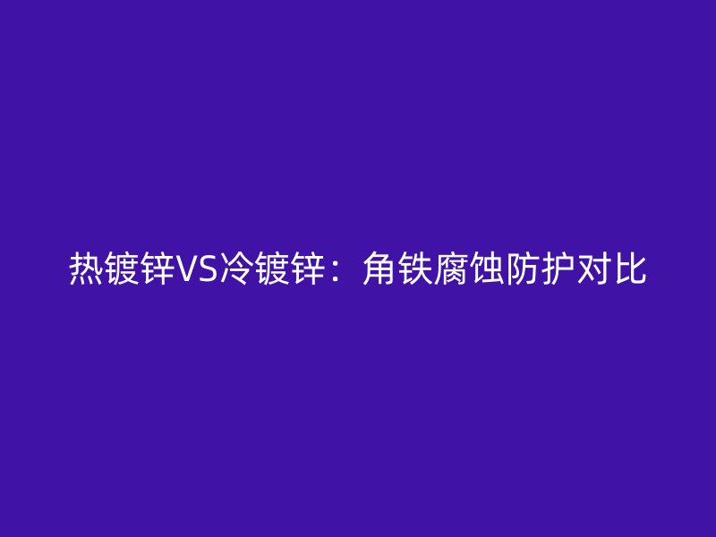 熱鍍鋅VS冷鍍鋅：角鐵腐蝕防護對比