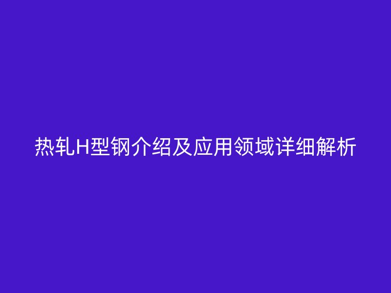 熱軋H型鋼介紹及應用領域詳細解析