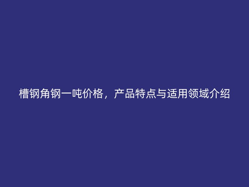 槽鋼角鋼一噸價格，產品特點與適用領域介紹