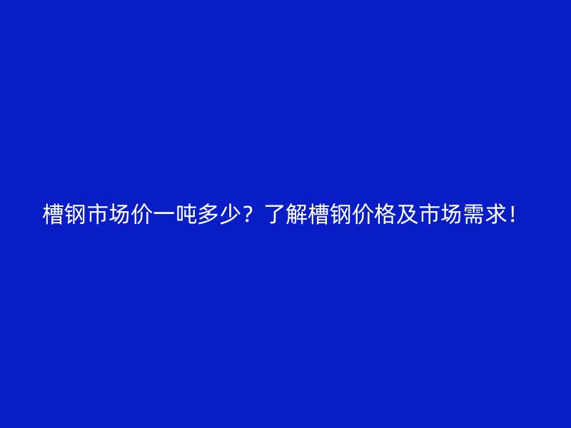 槽鋼市場價一噸多少？了解槽鋼價格及市場需求！