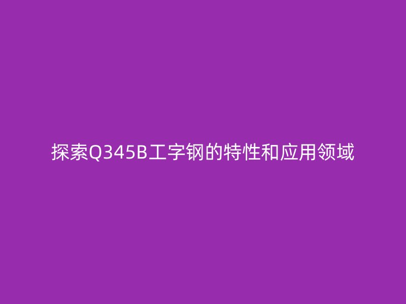 探索Q345B工字鋼的特性和應用領域