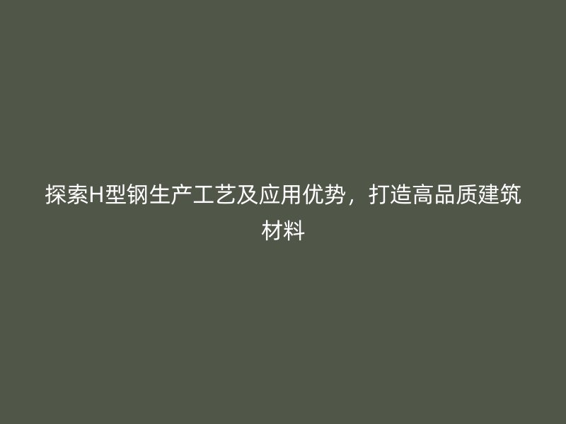 探索H型鋼生產工藝及應用優勢，打造高品質建筑材料