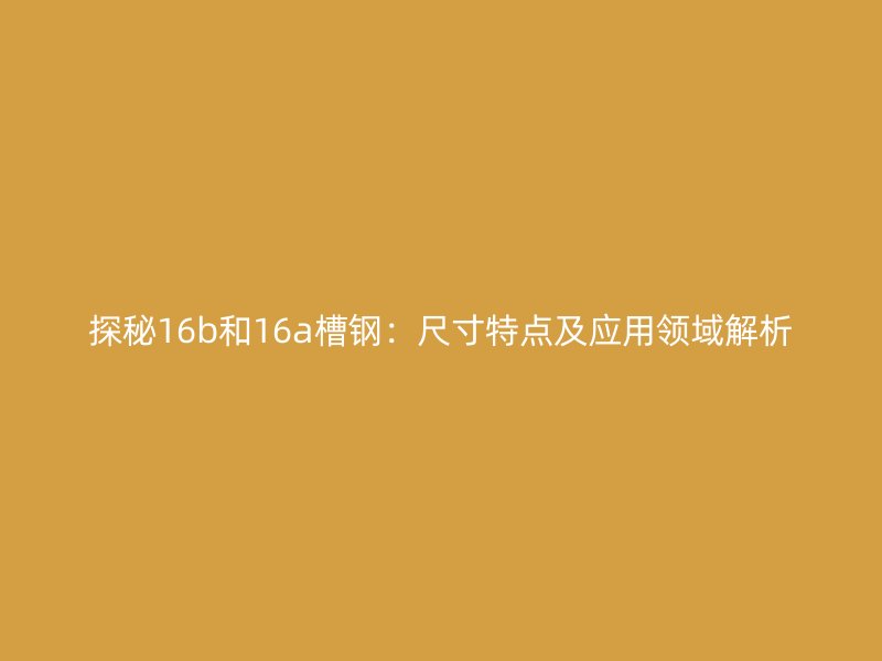 探秘16b和16a槽鋼：尺寸特點及應用領域解析