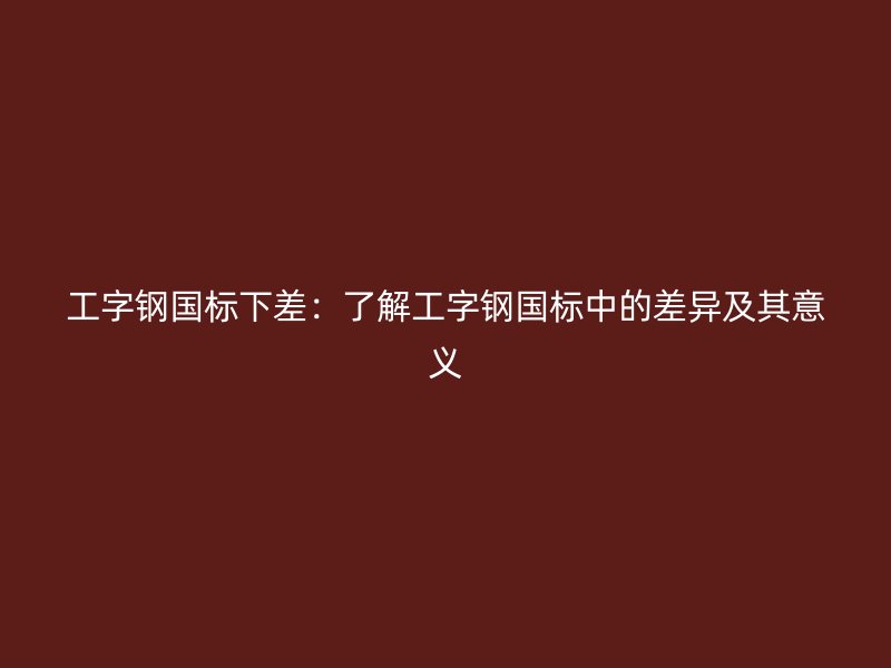 工字鋼國標下差：了解工字鋼國標中的差異及其意義