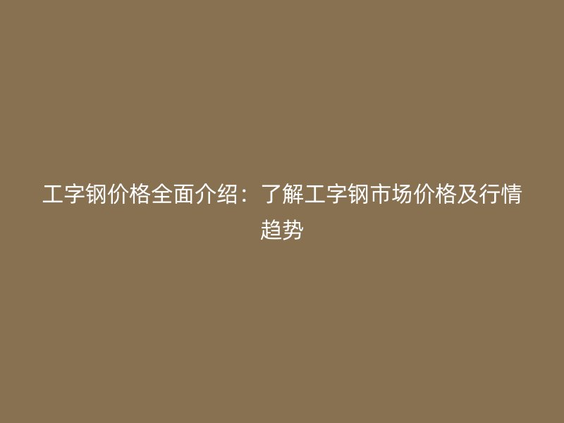 工字鋼價格全面介紹：了解工字鋼市場價格及行情趨勢