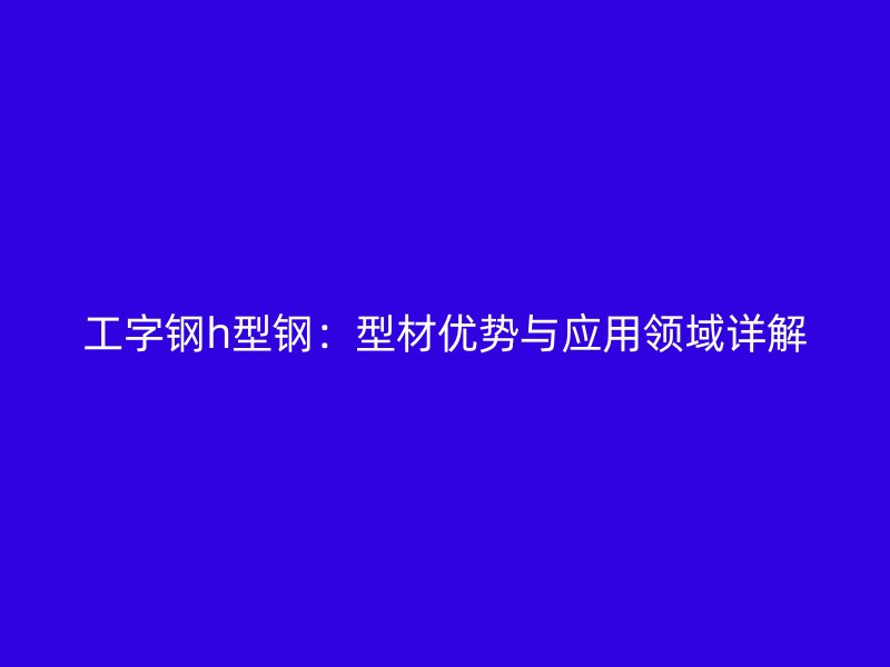 工字鋼h型鋼：型材優(yōu)勢(shì)與應(yīng)用領(lǐng)域詳解