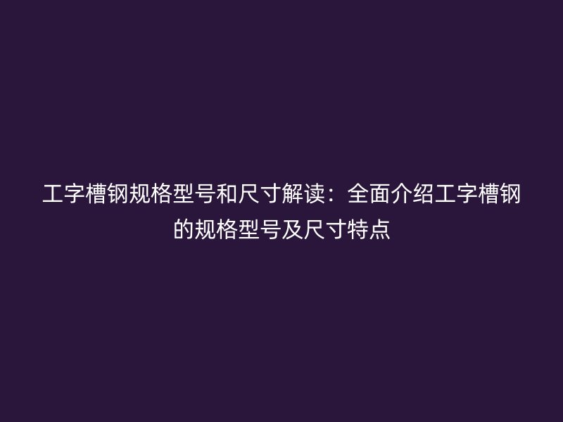 工字槽鋼規格型號和尺寸解讀：全面介紹工字槽鋼的規格型號及尺寸特點