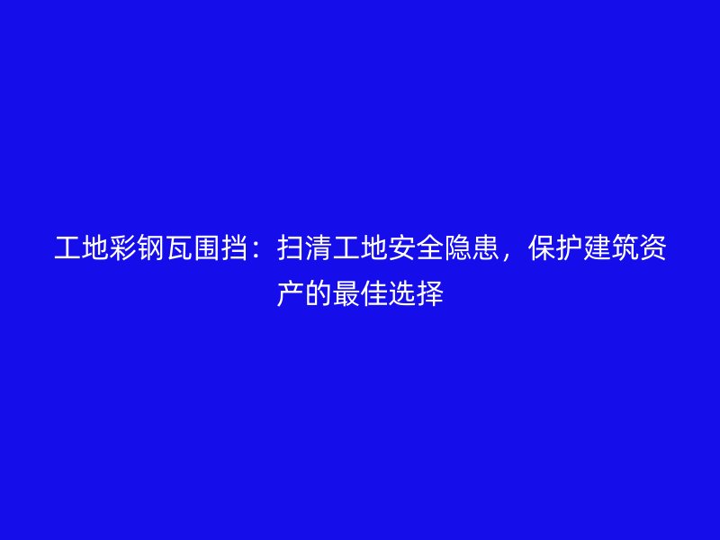 工地彩鋼瓦圍擋：掃清工地安全隱患，保護建筑資產的最佳選擇