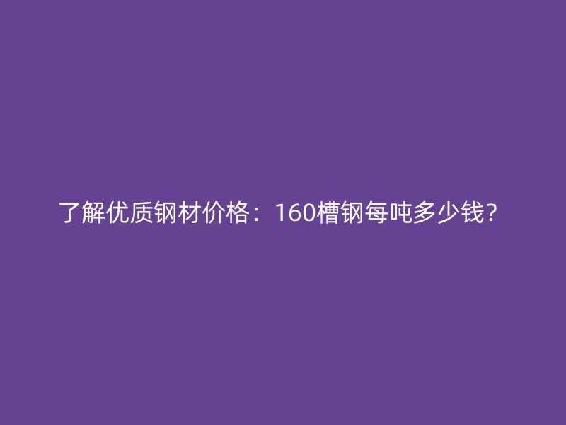 了解優質鋼材價格：160槽鋼每噸多少錢？