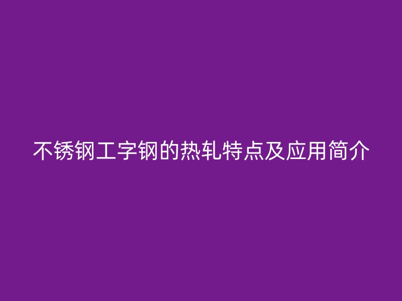 不銹鋼工字鋼的熱軋?zhí)攸c及應用簡介