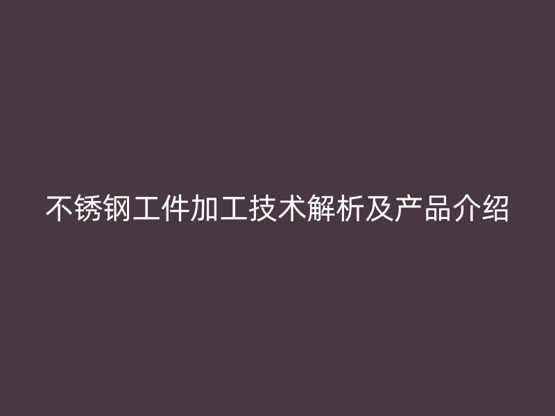 不銹鋼工件加工技術(shù)解析及產(chǎn)品介紹