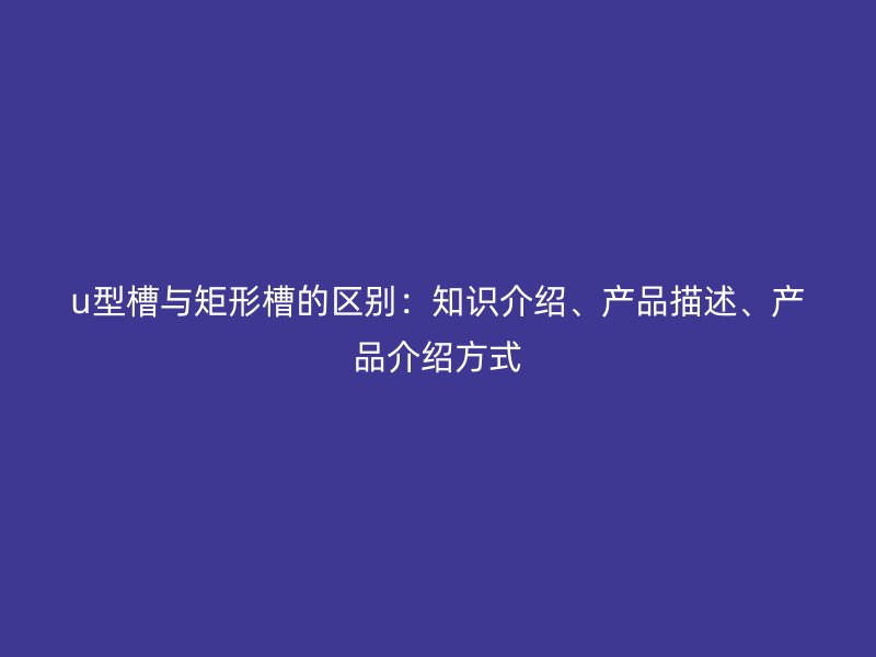 u型槽與矩形槽的區別：知識介紹、產品描述、產品介紹方式