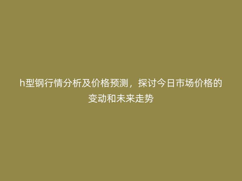 h型鋼行情分析及價格預測，探討今日市場價格的變動和未來走勢