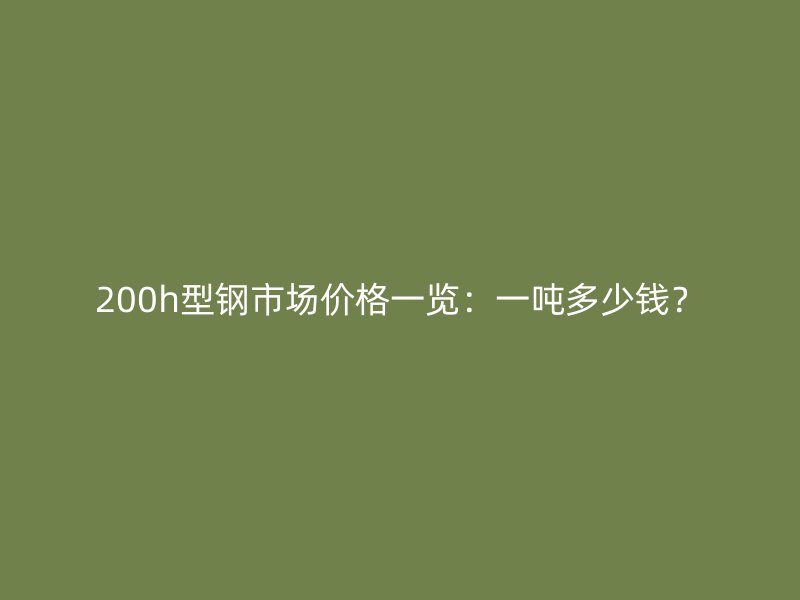 200h型鋼市場價格一覽：一噸多少錢？