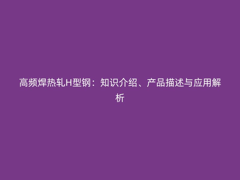 高頻焊熱軋H型鋼：知識介紹、產(chǎn)品描述與應(yīng)用解析