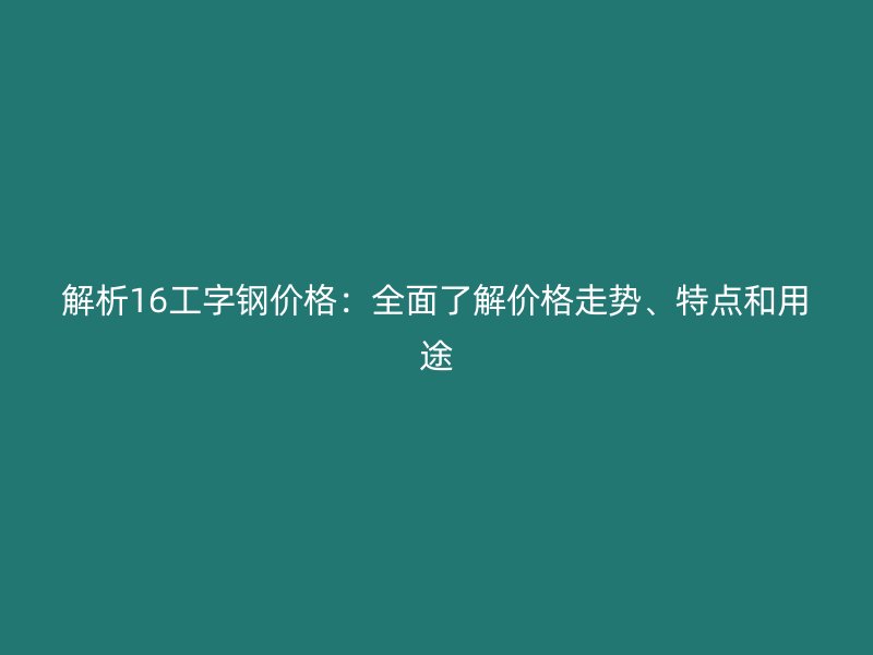 解析16工字鋼價(jià)格：全面了解價(jià)格走勢(shì)、特點(diǎn)和用途