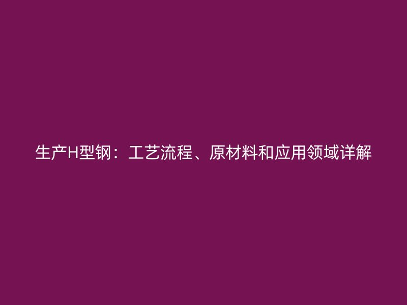 生產H型鋼：工藝流程、原材料和應用領域詳解