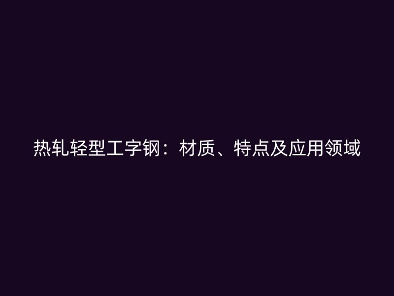熱軋輕型工字鋼：材質(zhì)、特點(diǎn)及應(yīng)用領(lǐng)域