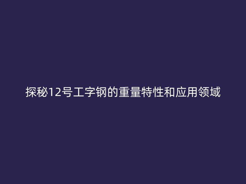 探秘12號工字鋼的重量特性和應(yīng)用領(lǐng)域