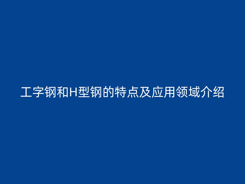 工字鋼和H型鋼的特點及應(yīng)用領(lǐng)域介紹