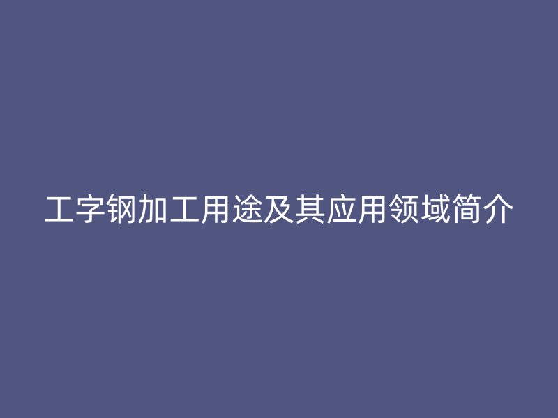 工字鋼加工用途及其應(yīng)用領(lǐng)域簡介