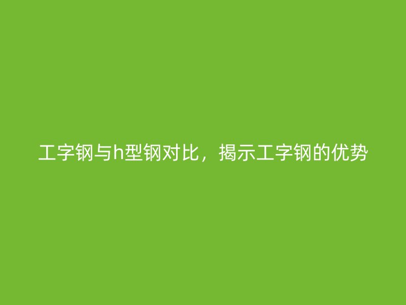 工字鋼與h型鋼對(duì)比，揭示工字鋼的優(yōu)勢(shì)
