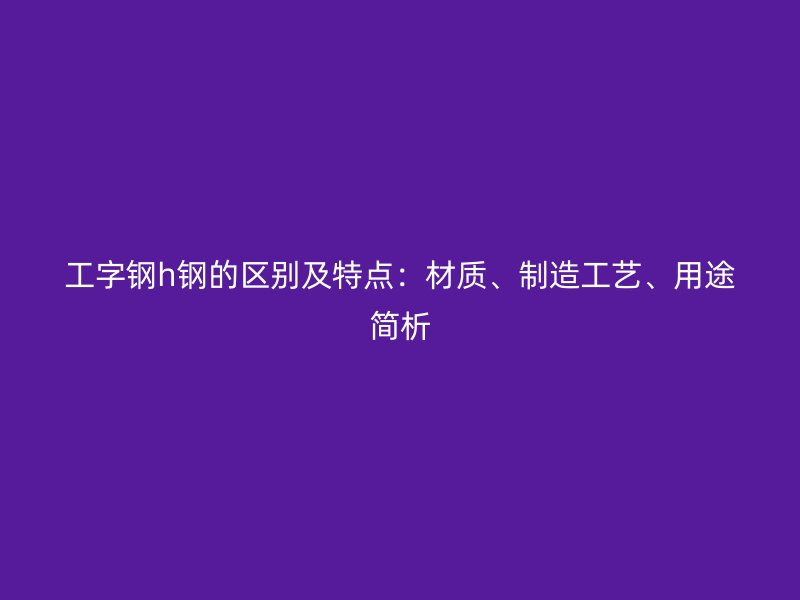 工字鋼h鋼的區(qū)別及特點(diǎn)：材質(zhì)、制造工藝、用途簡(jiǎn)析