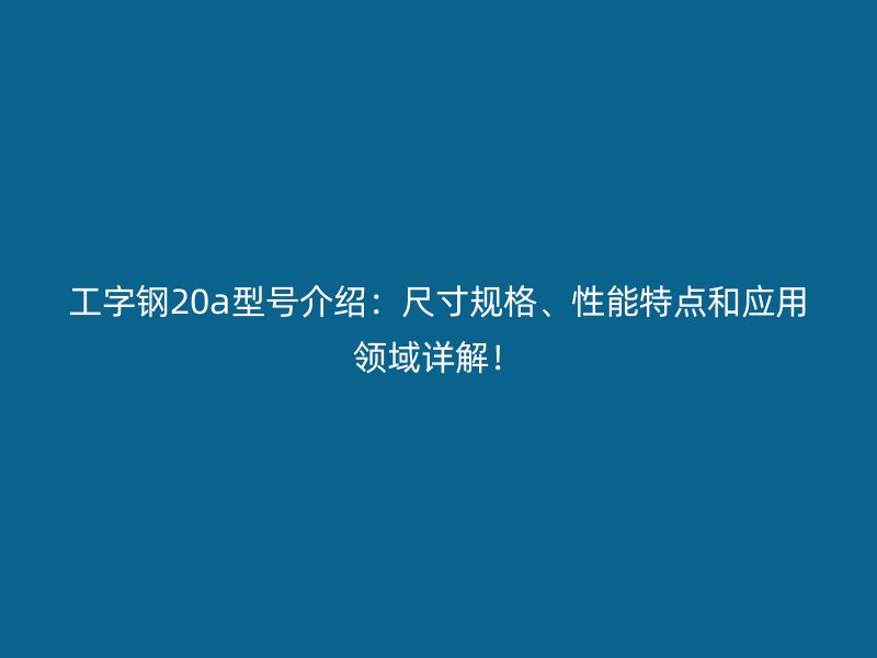 工字鋼20a型號介紹：尺寸規格、性能特點和應用領域詳解！