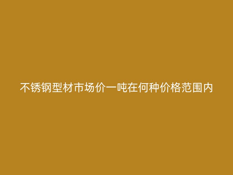 不銹鋼型材市場價(jià)一噸在何種價(jià)格范圍內(nèi)