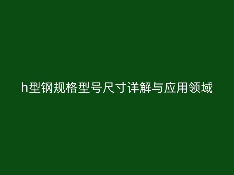 h型鋼規格型號尺寸詳解與應用領域