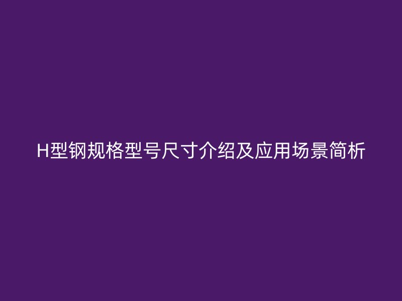 H型鋼規格型號尺寸介紹及應用場景簡析
