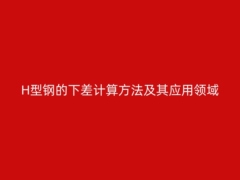 H型鋼的下差計(jì)算方法及其應(yīng)用領(lǐng)域